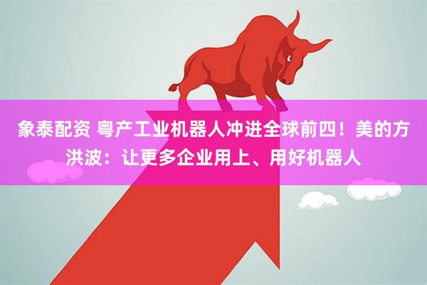 象泰配资 粤产工业机器人冲进全球前四！美的方洪波：让更多企业用上、用好机器人