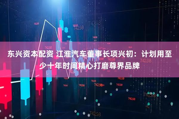 东兴资本配资 江淮汽车董事长项兴初：计划用至少十年时间精心打磨尊界品牌