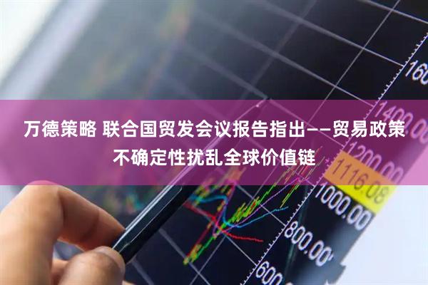 万德策略 联合国贸发会议报告指出——贸易政策不确定性扰乱全球价值链