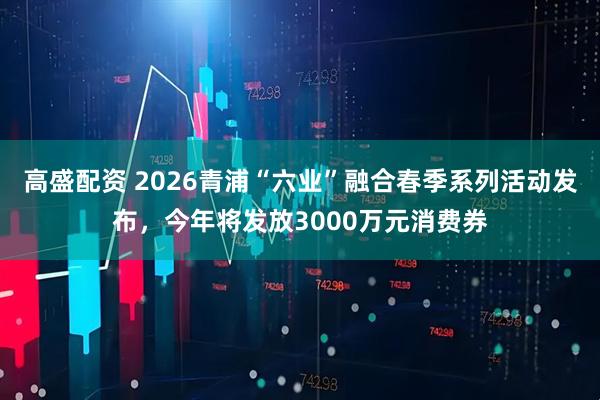 高盛配资 2026青浦“六业”融合春季系列活动发布，今年将发放3000万元消费券