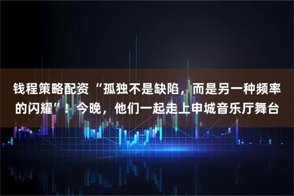 钱程策略配资 “孤独不是缺陷，而是另一种频率的闪耀”！今晚，他们一起走上申城音乐厅舞台