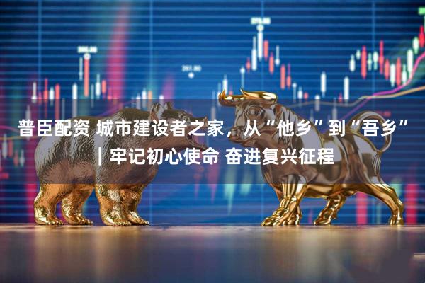 普臣配资 城市建设者之家，从“他乡”到“吾乡”｜牢记初心使命 奋进复兴征程