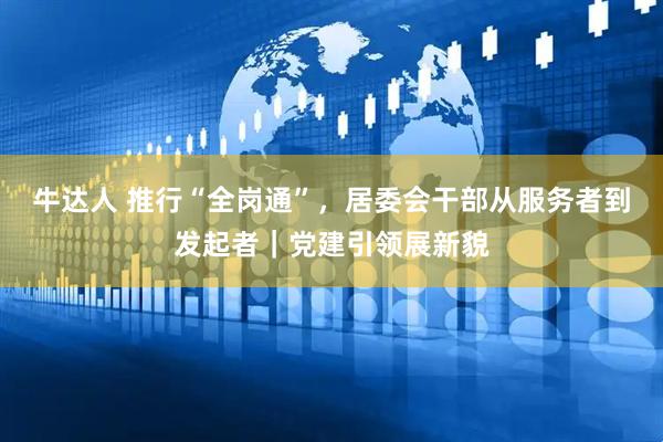 牛达人 推行“全岗通”，居委会干部从服务者到发起者｜党建引领展新貌