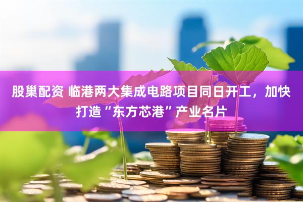 股巢配资 临港两大集成电路项目同日开工，加快打造“东方芯港”产业名片